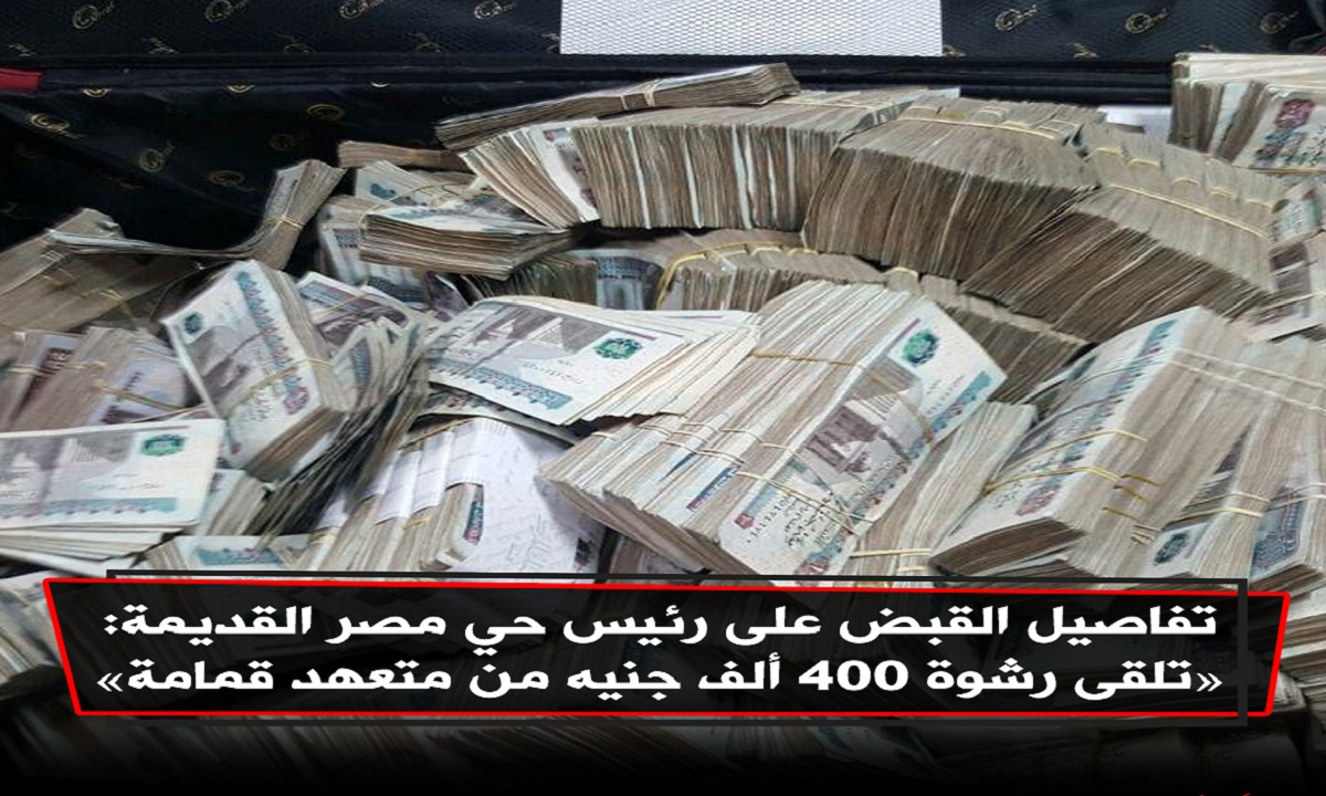 “400 ألف جنيه رشوة” الرقابة الإدارية تكشف تفاصيل القبض على رئيس حي مصر القديمة متلبساً بالرشوة من متعهد قمامة