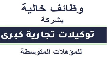 فرص عمل للمؤهلات المتوسطة للعمل فورًا بشركة توكيلات تجارية